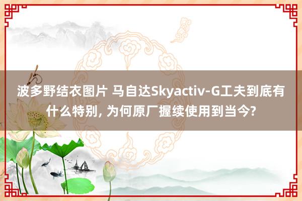 波多野结衣图片 马自达Skyactiv-G工夫到底有什么特别, 为何原厂握续使用到当今?
