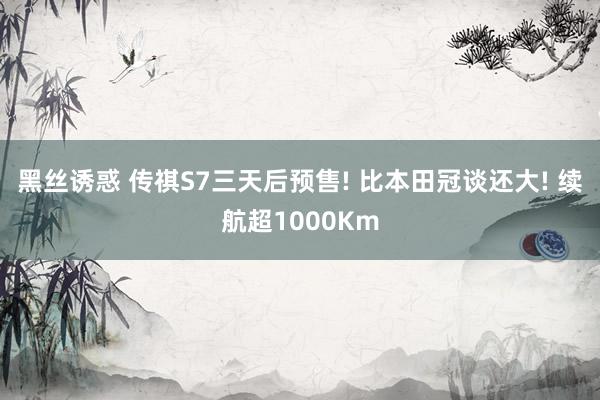 黑丝诱惑 传祺S7三天后预售! 比本田冠谈还大! 续航超1000Km