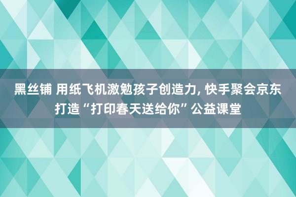 黑丝铺 用纸飞机激勉孩子创造力, 快手聚会京东打造“打印春天送给你”公益课堂