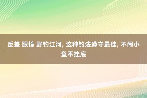 反差 眼镜 野钓江河, 这种钓法遵守最佳, 不闹小鱼不挂底