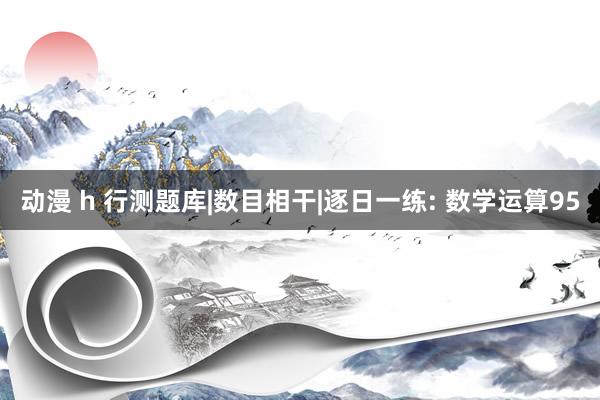 动漫 h 行测题库|数目相干|逐日一练: 数学运算95