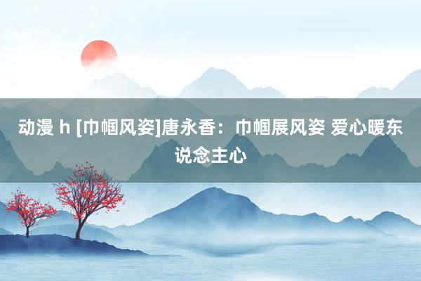 动漫 h [巾帼风姿]唐永香：巾帼展风姿 爱心暖东说念主心
