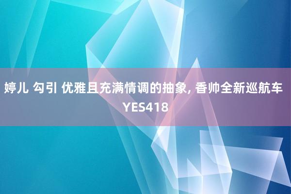 婷儿 勾引 优雅且充满情调的抽象, 香帅全新巡航车 YES418