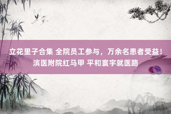 立花里子合集 全院员工参与，万余名患者受益！滨医附院红马甲 平和寰宇就医路