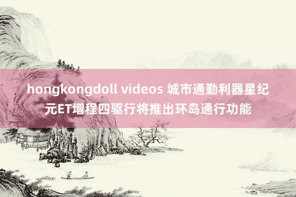 hongkongdoll videos 城市通勤利器星纪元ET增程四驱行将推出环岛通行功能