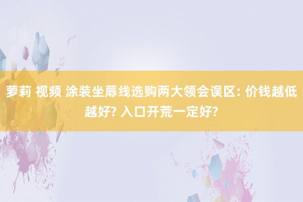 萝莉 视频 涂装坐蓐线选购两大领会误区: 价钱越低越好? 入口开荒一定好?
