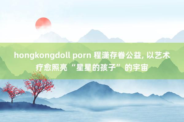 hongkongdoll porn 程潇存眷公益, 以艺术疗愈照亮 “星星的孩子” 的宇宙