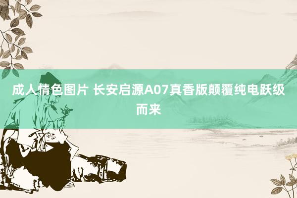 成人情色图片 长安启源A07真香版颠覆纯电跃级而来