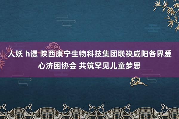 人妖 h漫 陕西康宁生物科技集团联袂咸阳各界爱心济困协会 共筑罕见儿童梦思