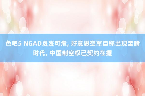 色吧5 NGAD岌岌可危, 好意思空军自称出现至暗时代, 中国制空权已契约在握