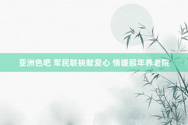 亚洲色吧 军民联袂献爱心 情暖颐年养老院