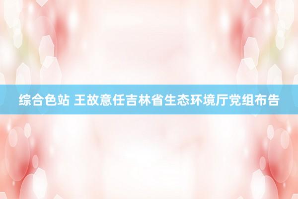 综合色站 王故意任吉林省生态环境厅党组布告