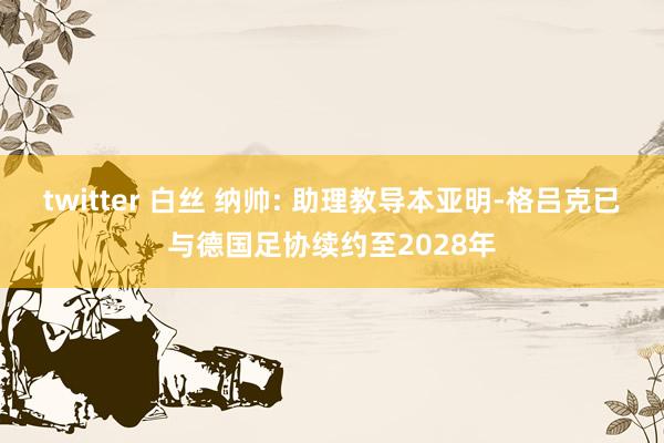 twitter 白丝 纳帅: 助理教导本亚明-格吕克已与德国足协续约至2028年