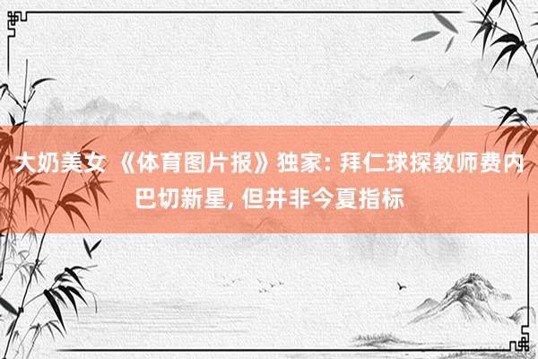 大奶美女 《体育图片报》独家: 拜仁球探教师费内巴切新星, 但并非今夏指标