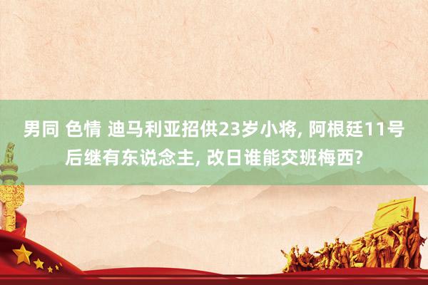 男同 色情 迪马利亚招供23岁小将, 阿根廷11号后继有东说念主, 改日谁能交班梅西?