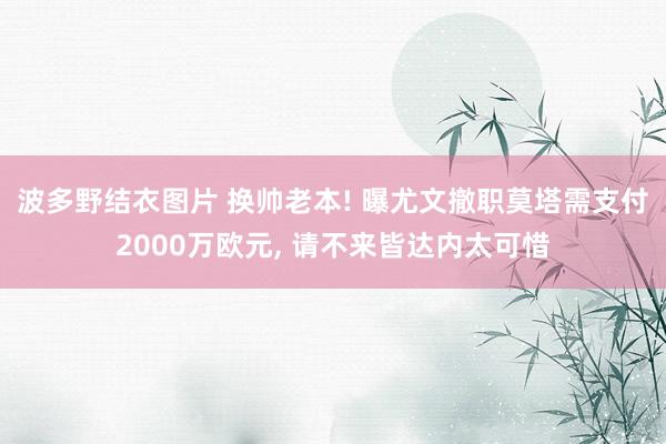 波多野结衣图片 换帅老本! 曝尤文撤职莫塔需支付2000万欧元, 请不来皆达内太可惜