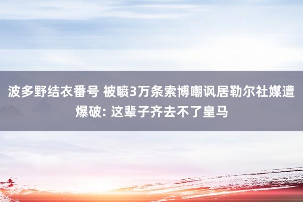 波多野结衣番号 被喷3万条索博嘲讽居勒尔社媒遭爆破: 这辈子齐去不了皇马