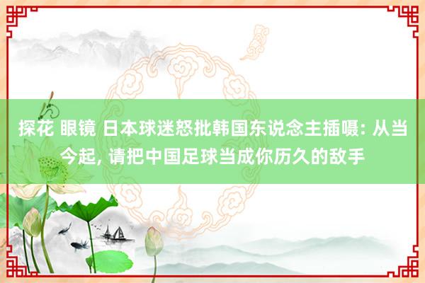 探花 眼镜 日本球迷怒批韩国东说念主插嗫: 从当今起, 请把中国足球当成你历久的敌手