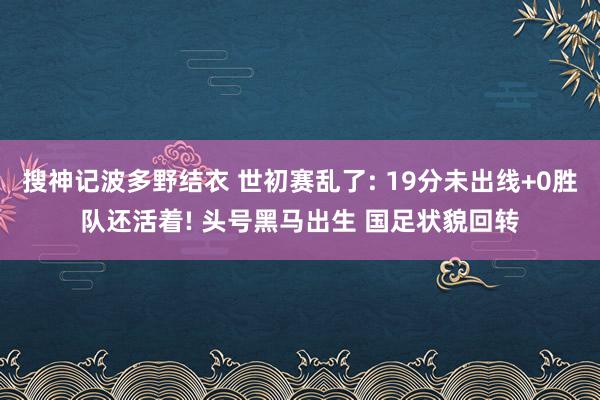 搜神记波多野结衣 世初赛乱了: 19分未出线+0胜队还活着! 头号黑马出生 国足状貌回转
