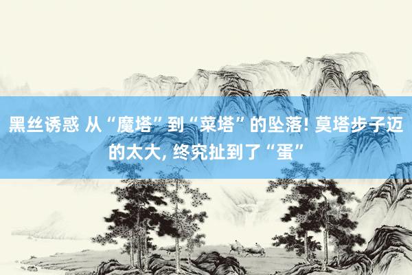 黑丝诱惑 从“魔塔”到“菜塔”的坠落! 莫塔步子迈的太大, 终究扯到了“蛋”