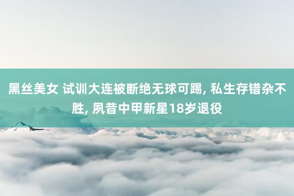 黑丝美女 试训大连被断绝无球可踢, 私生存错杂不胜, 夙昔中甲新星18岁退役