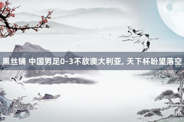 黑丝铺 中国男足0-3不敌澳大利亚, 天下杯盼望落空
