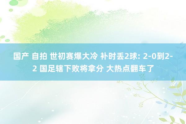 国产 自拍 世初赛爆大冷 补时丢2球: 2-0到2-2 国足辖下败将拿分 大热点翻车了