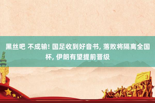 黑丝吧 不成输! 国足收到好音书, 落败将隔离全国杯, 伊朗有望提前晋级