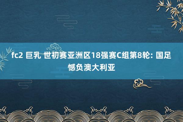 fc2 巨乳 世初赛亚洲区18强赛C组第8轮: 国足憾负澳大利亚