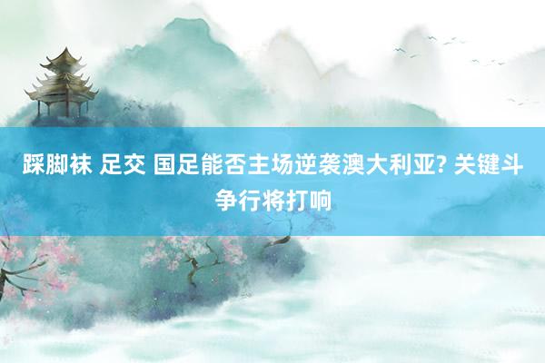 踩脚袜 足交 国足能否主场逆袭澳大利亚? 关键斗争行将打响