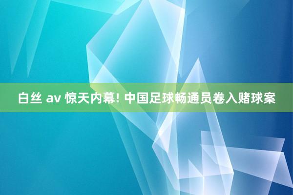白丝 av 惊天内幕! 中国足球畅通员卷入赌球案