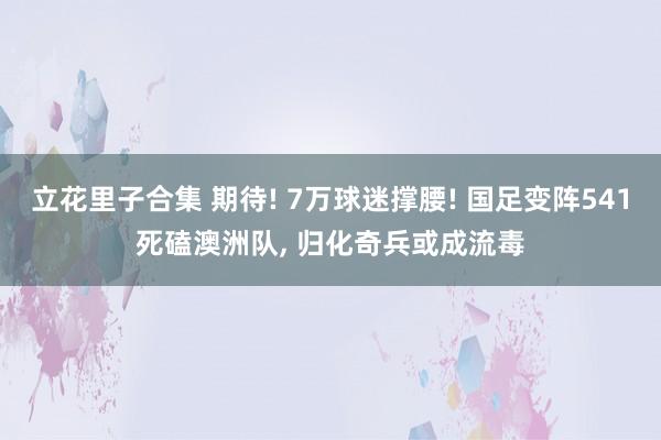 立花里子合集 期待! 7万球迷撑腰! 国足变阵541死磕澳洲队, 归化奇兵或成流毒