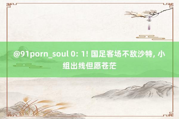 @91porn_soul 0: 1! 国足客场不敌沙特, 小组出线但愿苍茫