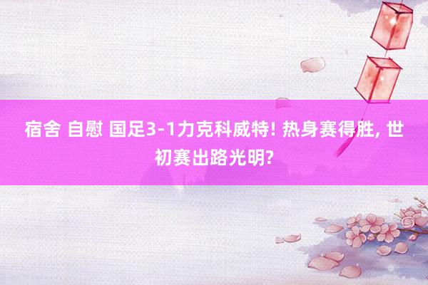 宿舍 自慰 国足3-1力克科威特! 热身赛得胜, 世初赛出路光明?