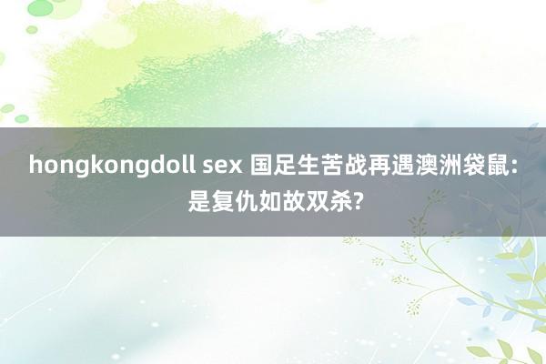 hongkongdoll sex 国足生苦战再遇澳洲袋鼠: 是复仇如故双杀?
