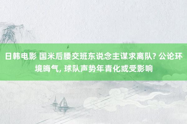 日韩电影 国米后腰交班东说念主谋求离队? 公论环境晦气, 球队声势年青化或受影响