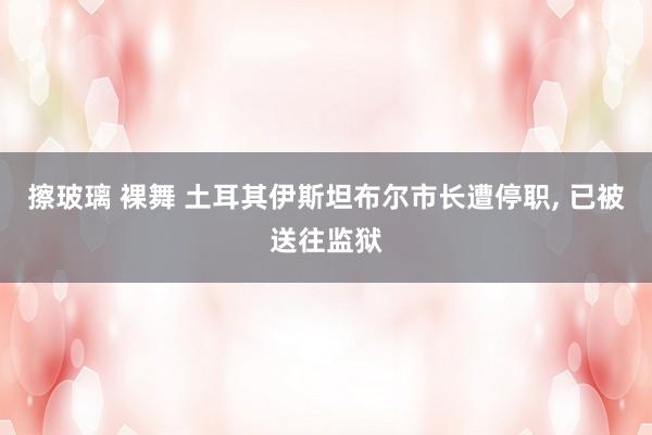 擦玻璃 裸舞 土耳其伊斯坦布尔市长遭停职, 已被送往监狱