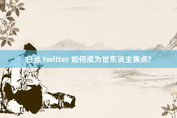 白丝 twitter 如何成为世东谈主焦点?