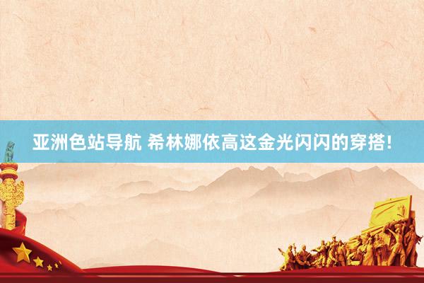 亚洲色站导航 希林娜依高这金光闪闪的穿搭!