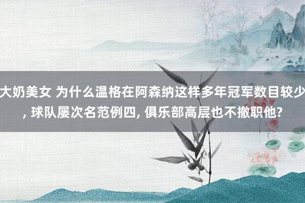 大奶美女 为什么温格在阿森纳这样多年冠军数目较少, 球队屡次名范例四, 俱乐部高层也不撤职他?
