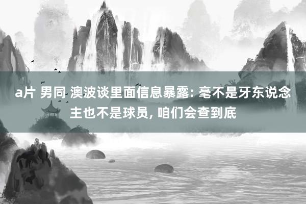 a片 男同 澳波谈里面信息暴露: 毫不是牙东说念主也不是球员, 咱们会查到底