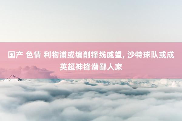 国产 色情 利物浦或编削锋线威望, 沙特球队或成英超神锋潜鄙人家