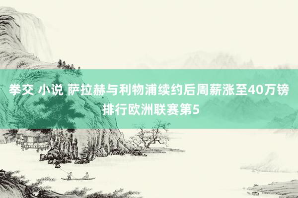 拳交 小说 萨拉赫与利物浦续约后周薪涨至40万镑 排行欧洲联赛第5