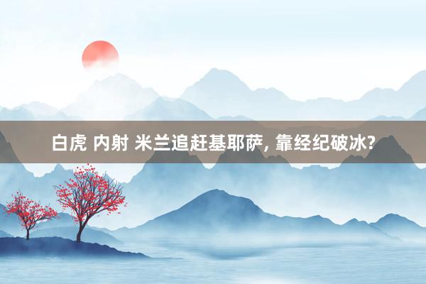 白虎 内射 米兰追赶基耶萨, 靠经纪破冰?