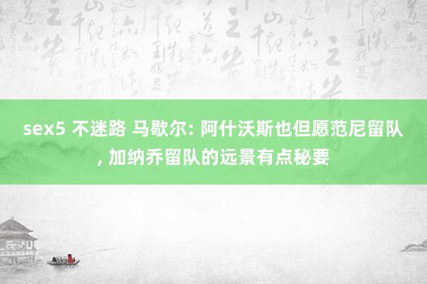 sex5 不迷路 马歇尔: 阿什沃斯也但愿范尼留队, 加纳乔留队的远景有点秘要