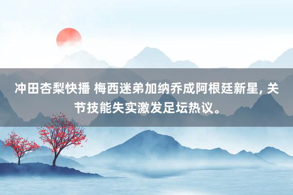 冲田杏梨快播 梅西迷弟加纳乔成阿根廷新星, 关节技能失实激发足坛热议。