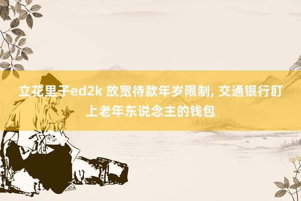 立花里子ed2k 放宽待款年岁限制, 交通银行盯上老年东说念主的钱包