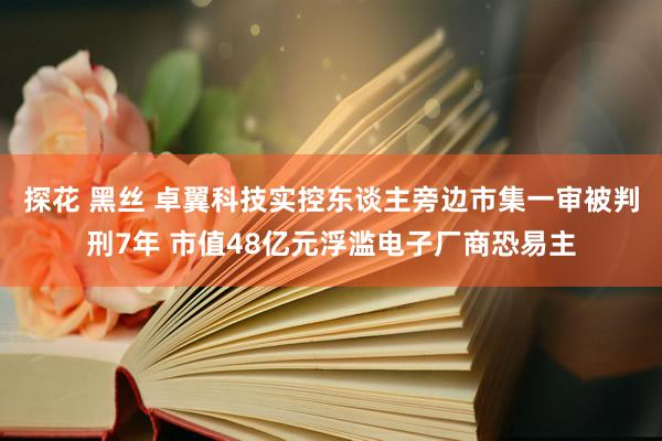 探花 黑丝 卓翼科技实控东谈主旁边市集一审被判刑7年 市值48亿元浮滥电子厂商恐易主