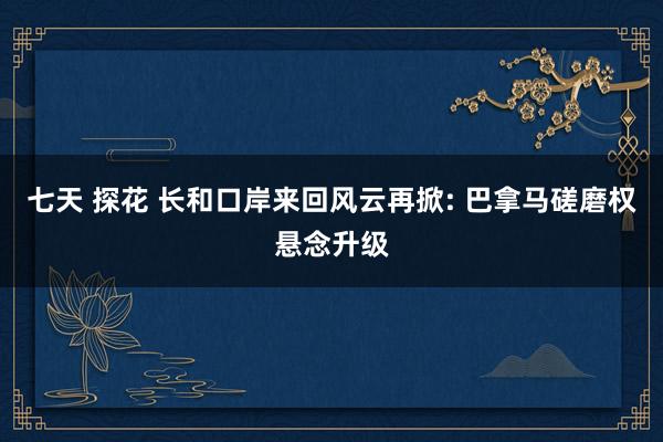 七天 探花 长和口岸来回风云再掀: 巴拿马磋磨权悬念升级