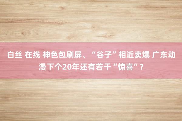 白丝 在线 神色包刷屏、“谷子”相近卖爆 广东动漫下个20年还有若干“惊喜”?